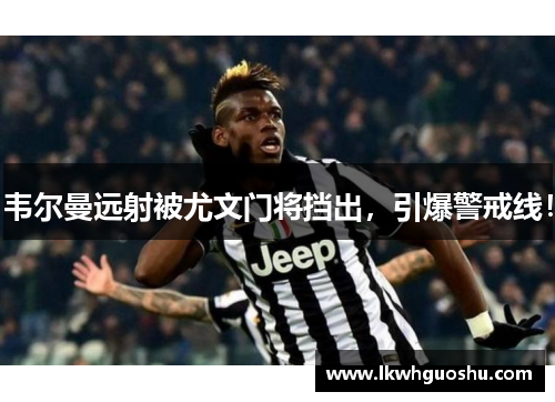 韦尔曼远射被尤文门将挡出，引爆警戒线！