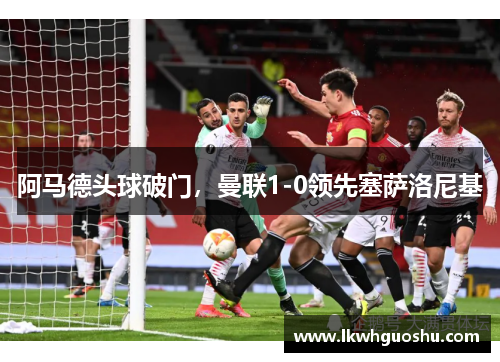 阿马德头球破门，曼联1-0领先塞萨洛尼基