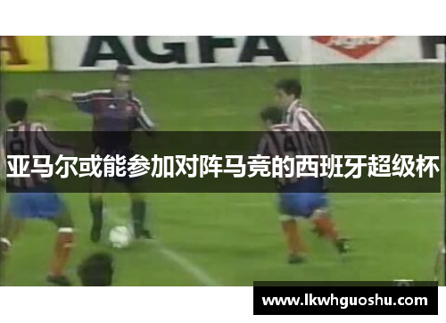 亚马尔或能参加对阵马竞的西班牙超级杯